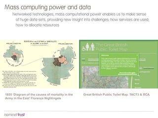 Networked technologies, mass computational power enables us to make sense
of huge data sets, providing new insight into challenges; how services are used;
how to allocate resources
Mass computing power and data
1855 ‘Diagram of the causes of mortality in the
Army in the East’ Florence Nightingale
Great British Public Toilet Map. TACT3 & RCA
 