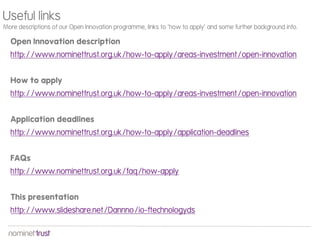 Open Innovation description
http://www.nominettrust.org.uk/how-to-apply/areas-investment/open-innovation
How to apply
http://www.nominettrust.org.uk/how-to-apply/areas-investment/open-innovation
Application deadlines
http://www.nominettrust.org.uk/how-to-apply/application-deadlines
FAQs
http://www.nominettrust.org.uk/faq/how-apply
This presentation
http://www.slideshare.net/Dannno/io-ftechnologyds
Useful links
More descriptions of our Open Innovation programme, links to ‘how to apply’ and some further background info.
 