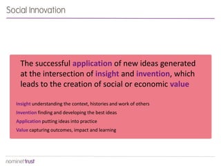 The successful application of new ideas generated
at the intersection of insight and invention, which
leads to the creation of social or economic value
Insight understanding the context, histories and work of others
Invention finding and developing the best ideas
Application putting ideas into practice
Value capturing outcomes, impact and learning
Social Innovation
 