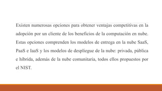 Existen numerosas opciones para obtener ventajas competitivas en la
adopción por un cliente de los beneficios de la computación en nube.
Estas opciones comprenden los modelos de entrega en la nube SaaS,
PaaS e IaaS y los modelos de despliegue de la nube: privada, pública
e híbrida, además de la nube comunitaria, todos ellos propuestos por
el NIST.
 