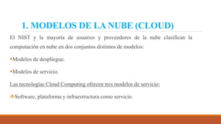 1. MODELOS DE LA NUBE (CLOUD)
El NIST y la mayoría de usuarios y proveedores de la nube clasifican la
computación en nube en dos conjuntos distintos de modelos:
Modelos de despliegue.
Modelos de servicio.
Las tecnologías Cloud Computing ofrecen tres modelos de servicio:
Software, plataforma y infraestructura como servicio.
 