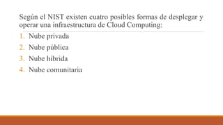 Según el NIST existen cuatro posibles formas de desplegar y
operar una infraestructura de Cloud Computing:
1. Nube privada
2. Nube pública
3. Nube hibrida
4. Nube comunitaria
 