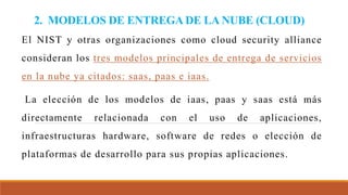 2. MODELOS DE ENTREGA DE LA NUBE (CLOUD)
El NIST y otras organizaciones como cloud security alliance
consideran los tres modelos principales de entrega de servicios
en la nube ya citados: saas, paas e iaas.
La elección de los modelos de iaas, paas y saas está más
directamente relacionada con el uso de aplicaciones,
infraestructuras hardware, software de redes o elección de
plataformas de desarrollo para sus propias aplicaciones.
 