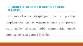 3. MODELOS DE DESPLIEGUE EN LA NUBE
(CLOUD)
Los modelos de despliegue que se pueden
implementar en las organizaciones y empresas
son: nube privada, nube comunitaria, nube
pública privada y nube híbrida.
 