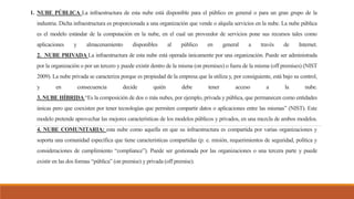 1. NUBE PÚBLICA La infraestructura de esta nube está disponible para el público en general o para un gran grupo de la
industria. Dicha infraestructura es proporcionada a una organización que vende o alquila servicios en la nube. La nube pública
es el modelo estándar de la computación en la nube, en el cual un proveedor de servicios pone sus recursos tales como
aplicaciones y almacenamiento disponibles al público en general a través de Internet.
2. NUBE PRIVADA La infraestructura de esta nube está operada únicamente por una organización. Puede ser administrada
por la organización o por un tercero y puede existir dentro de la misma (on premises) o fuera de la misma (off premises) (NIST
2009). La nube privada se caracteriza porque es propiedad de la empresa que la utiliza y, por consiguiente, está bajo su control,
y en consecuencia decide quién debe tener acceso a la nube.
3. NUBE HÍBRIDA “Es la composición de dos o más nubes, por ejemplo, privada y pública, que permanecen como entidades
únicas pero que coexisten por tener tecnologías que permiten compartir datos o aplicaciones entre las mismas” (NIST). Este
modelo pretende aprovechar las mejores características de los modelos públicos y privados, en una mezcla de ambos modelos.
4. NUBE COMUNITARIA: esta nube como aquella en que su infraestructura es compartida por varias organizaciones y
soporta una comunidad específica que tiene características compartidas (p. e. misión, requerimientos de seguridad, política y
consideraciones de cumplimiento “compliance”). Puede ser gestionada por las organizaciones o una tercera parte y puede
existir en las dos formas “pública” (on premise) y privada (off premise).
 
