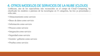 4. OTROS MODELOS DE SERVICIOS DE LA NUBE (CLOUD)
Linthicum, uno de los especialistas más reconocidos en el campo de Cloud Computing, ha
clasificado los modelos o patrones de las tecnologías en 11 categorías, las tres ya presentadas y
ocho más:
• Almacenamiento como servicio
• Bases de datos como servicio
• Información como servicio
• Proceso como servicio
• Integración como servicio
• Seguridad como servicio
• Gestión / gobierno como servicio
• Pruebas como servicio
 