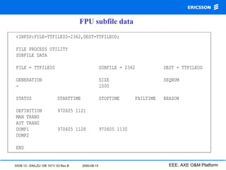 3/038 13 - EN/LZU 108 1471/ 53 Rev B 2000-08-15 EEE, AXE O&M Platform
<INFSP:FILE=TTFILE00-2362,DEST=TTFILEOD;
FILE PROCESS UTILITY
SUBFILE DATA
FILE = TTFILE00 SUBFILE = 2362 DEST = TTFILEOD
GENERATION SIZE SEQNUM
- 1000
STATUS STARTTIME STOPTIME FAILTIME REASON
DEFINITION 970605 1121
MAN TRANS
AUT TRANS
DUMP1 970605 1128 970605 1130
DUMP2
END
FPU subfile data
 