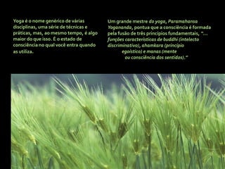 Yoga é o nome genérico de várias        Um grande mestre do yoga, Paramahansa
disciplinas, uma série de técnicas e    Yogananda, pontua que a consciência é formada
práticas, mas, ao mesmo tempo, é algo   pela fusão de três princípios fundamentais, “...
maior do que isso. É o estado de        funções características de buddhi (intelecto
consciência no qual você entra quando   discriminativo), ahamkara (princípio
as utiliza.                                    egoístico) e manas (mente
                                                ou consciência dos sentidos).”
 