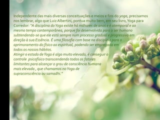 Independente das mais diversas conceituações e meios e fins do yoga, precisamos
nos lembrar, algo que Luiz Albertini, pontua muito bem, em seu livro, Yoga para
Corredor: “A disciplina do Yoga existe há milhares de anos e é atemporal e ao
mesmo tempo contemporânea, porque foi desenvolvida para o ser humano
subtendendo-se que ele está sempre num processo gradual e progressivo em
direção à sua Essência. É uma filosofia com base na disciplina para o
aprimoramento do físico ao espiritual, podendo ser empregada em
todos os nossos hábitos.
Atingir o estado de Yoga é algo muito elevado, é conseguir o
controle psicofísico transcendendo todos os fatores
limitantes para alcançar o grau de consciência humana
mais elevada , que chamamos no Yoga de
supraconsciência ou samadhi.”
 
