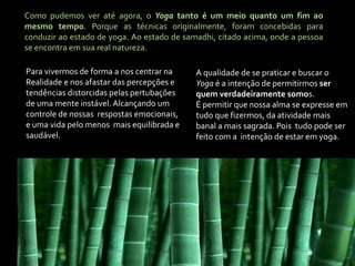 Como pudemos ver até agora, o Yoga tanto é um meio quanto um fim ao
mesmo tempo. Porque as técnicas originalmente, foram concebidas para
conduzir ao estado de yoga. Ao estado de samadhi, citado acima, onde a pessoa
se encontra em sua real natureza.

Para vivermos de forma a nos centrar na     A qualidade de se praticar e buscar o
Realidade e nos afastar das percepções e    Yoga é a intenção de permitirmos ser
tendências distorcidas pelas pertubações    quem verdadeiramente somos.
de uma mente instável. Alcançando um        É permitir que nossa alma se expresse em
controle de nossas respostas emocionais,    tudo que fizermos, da atividade mais
e uma vida pelo menos mais equilibrada e    banal a mais sagrada. Pois tudo pode ser
saudável.                                   feito com a intenção de estar em yoga.
 