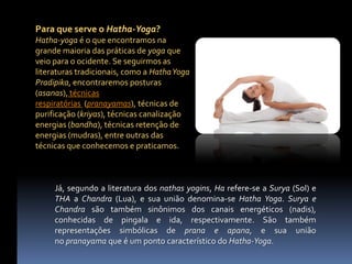 Para que serve o Hatha-Yoga?
Hatha-yoga é o que encontramos na
grande maioria das práticas de yoga que
veio para o ocidente. Se seguirmos as
literaturas tradicionais, como a Hatha Yoga
Pradipika, encontraremos posturas
(asanas), técnicas
respiratórias (pranayamas), técnicas de
purificação (kriyas), técnicas canalização
energias (bandha), técnicas retenção de
energias (mudras), entre outras das
técnicas que conhecemos e praticamos.



     Já, segundo a literatura dos nathas yogins, Ha refere-se a Surya (Sol) e
     THA a Chandra (Lua), e sua união denomina-se Hatha Yoga. Surya e
     Chandra são também sinônimos dos canais energéticos (nadis),
     conhecidas de pingala e ida, respectivamente. São também
     representações simbólicas de prana e apana, e sua união
     no pranayama que é um ponto característico do Hatha-Yoga.
 