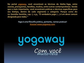 No portal yogaway, você encontrará as técnicas do Hatha-Yoga, entre
asanas, pranayamas, bandhas, mudras, entre outras contemporâneas. Sendo
que o mais importante, você encontrará práticas e técnicas específicas para
seu biotipo, dentro de cada segmento e categoria. Porque como diz
no Vasistha Samhita, cap. I, v.31, “O verdadeiro yoga (...) é um dever comum
designado para todos.”

           Yoga é uma filosofia prática, portanto, vamos praticar!
                        Acesse! www.yogaway.com




           yogaway
                             Com você
                              muito+feliz
 