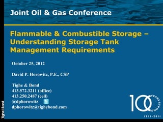 Joint Oil & Gas Conference


Flammable & Combustible Storage –
Understanding Storage Tank
Management Requirements
October 25, 2012

David P. Horowitz, P.E., CSP

Tighe & Bond
413.572.3211 (office)
413.250.2487 (cell)
@dphorowitz
dphorowitz@tighebond.com
 