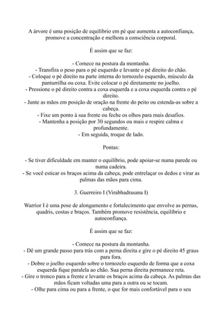 A árvore é uma posição de equilíbrio em pé que aumenta a autoconfiança,
promove a concentração e melhora a consciência corporal.
É assim que se faz:
- Comece na postura da montanha.
- Transfira o peso para o pé esquerdo e levante o pé direito do chão.
- Coloque o pé direito na parte interna do tornozelo esquerdo, músculo da
panturrilha ou coxa. Evite colocar o pé diretamente no joelho.
- Pressione o pé direito contra a coxa esquerda e a coxa esquerda contra o pé
direito.
- Junte as mãos em posição de oração na frente do peito ou estenda-as sobre a
cabeça.
- Fixe um ponto à sua frente ou feche os olhos para mais desafios.
- Mantenha a posição por 30 segundos ou mais e respire calma e
profundamente.
- Em seguida, troque de lado.
Pontas:
- Se tiver dificuldade em manter o equilíbrio, pode apoiar-se numa parede ou
numa cadeira.
- Se você esticar os braços acima da cabeça, pode entrelaçar os dedos e virar as
palmas das mãos para cima.
3. Guerreiro I (Virabhadrasana I)
Warrior I é uma pose de alongamento e fortalecimento que envolve as pernas,
quadris, costas e braços. Também promove resistência, equilíbrio e
autoconfiança.
É assim que se faz:
- Comece na postura da montanha.
- Dê um grande passo para trás com a perna direita e gire o pé direito 45 graus
para fora.
- Dobre o joelho esquerdo sobre o tornozelo esquerdo de forma que a coxa
esquerda fique paralela ao chão. Sua perna direita permanece reta.
- Gire o tronco para a frente e levante os braços acima da cabeça. As palmas das
mãos ficam voltadas uma para a outra ou se tocam.
- Olhe para cima ou para a frente, o que for mais confortável para o seu
 