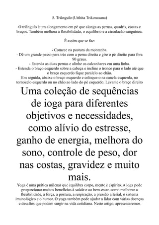 5. Triângulo (Utthita Trikonasana)
O triângulo é um alongamento em pé que alonga as pernas, quadris, costas e
braços. Também melhora a flexibilidade, o equilíbrio e a circulação sanguínea.
É assim que se faz:
- Comece na postura da montanha.
- Dê um grande passo para trás com a perna direita e gire o pé direito para fora
90 graus.
- Estenda as duas pernas e alinhe os calcanhares em uma linha.
- Estenda o braço esquerdo sobre a cabeça e incline o tronco para o lado até que
o braço esquerdo fique paralelo ao chão.
Em seguida, abaixe o braço esquerdo e coloque-o na canela esquerda, no
tornozelo esquerdo ou no chão ao lado do pé esquerdo. Levante o braço direito
Uma coleção de sequências
de ioga para diferentes
objetivos e necessidades,
como alívio do estresse,
ganho de energia, melhora do
sono, controle de peso, dor
nas costas, gravidez e muito
mais.
Yoga é uma prática milenar que equilibra corpo, mente e espírito. A ioga pode
proporcionar muitos benefícios à saúde e ao bem-estar, como melhorar a
flexibilidade, a força, a postura, a respiração, a pressão arterial, o sistema
imunológico e o humor. O yoga também pode ajudar a lidar com várias doenças
e desafios que podem surgir na vida cotidiana. Neste artigo, apresentaremos
 