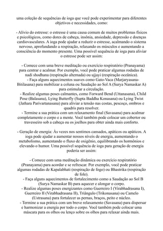 uma coleção de sequências de ioga que você pode experimentar para diferentes
objetivos e necessidades, como:
- Alívio do estresse: o estresse é uma causa comum de muitos problemas físicos
e psicológicos, como dores de cabeça, insônia, ansiedade, depressão e doenças
cardiovasculares. A ioga pode ajudar a reduzir o estresse, acalmando o sistema
nervoso, aprofundando a respiração, relaxando os músculos e aumentando a
consciência do momento presente. Uma possível sequência de ioga para aliviar
o estresse pode ser assim:
- Comece com uma breve meditação ou exercício respiratório (Pranayama)
para centrar e acalmar. Por exemplo, você pode praticar algumas rodadas de
nadi shodhana (respiração alternada) ou ujjayi (respiração oceânica).
- Faça alguns aquecimentos suaves como Gato-Vaca (Marjaryasana-
Bitilasana) para mobilizar a coluna ou Saudação ao Sol A (Surya Namaskar A)
para estimular a circulação.
- Realize algumas poses calmantes, como Forward Bend (Uttanasana), Child
Pose (Balasana), Lying Butterfly (Supta Baddha Konasana) ou Lying Twist
(Jathara Parivartanasana) para aliviar a tensão nas costas, pescoço, ombros e
quadris para resolver.
- Termine a sua prática com um relaxamento final (Savasana) para acalmar
completamente o corpo e a mente. Você também pode colocar um cobertor ou
travesseiro sob a cabeça ou os joelhos para obter ainda mais conforto.
- Geração de energia: Às vezes nos sentimos cansados, apáticos ou apáticos. A
ioga pode ajudar a aumentar nossos níveis de energia, aumentando o
metabolismo, aumentando o fluxo de oxigênio, equilibrando os hormônios e
elevando o humor. Uma possível sequência de ioga para geração de energia
poderia ser assim:
- Comece com uma meditação dinâmica ou exercício respiratório
(Pranayama) para acordar e se refrescar. Por exemplo, você pode praticar
algumas rodadas de Kapalabhati (respiração de fogo) ou Bhastrika (respiração
de fole).
- Faça alguns aquecimentos de fortalecimento como a Saudação ao Sol B
(Surya Namaskar B) para aquecer e alongar o corpo.
- Realize algumas poses energizantes como Guerreiro I (Virabhadrasana I),
Guerreiro II (Virabhadrasana II), Triângulo (Trikonasana) ou Camelo
(Ustrasana) para fortalecer as pernas, braços, peito e núcleo.
- Termine a sua prática com um breve relaxamento (Savasana) para dispersar
e harmonizar a energia por todo o corpo. Você também pode colocar uma
máscara para os olhos ou lenço sobre os olhos para relaxar ainda mais.
 
