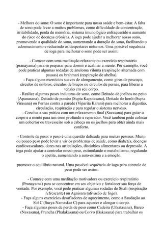 - Melhora do sono: O sono é importante para nossa saúde e bem-estar. A falta
de sono pode levar a muitos problemas, como dificuldade de concentração,
irritabilidade, perda de memória, sistema imunológico enfraquecido e aumento
do risco de doenças crônicas. A ioga pode ajudar a melhorar nosso sono,
promovendo a qualidade do sono, aumentando a duração do sono, facilitando o
adormecimento e reduzindo os despertares noturnos. Uma possível sequência
de ioga para melhorar o sono pode ser assim:
- Comece com uma meditação relaxante ou exercício respiratório
(pranayama) para se preparar para dormir e acalmar a mente. Por exemplo, você
pode praticar algumas rodadas de anuloma viloma (respiração alternada com
pausas) ou brahmari (respiração de abelha).
- Faça alguns exercícios suaves de alongamento, como giros de pescoço,
círculos de ombros, círculos de braços ou círculos de pernas, para liberar a
tensão em seu corpo.
- Realize algumas poses indutoras de sono, como Deitado de joelhos no peito
(Apanasana), Deitado de pombo (Supta Kapotasana), Deitado de herói (Supta
Virasana) ou Pernas contra a parede (Viparita Karani) para melhorar a digestão,
circulação, respiração e para regular o sistema nervoso.
- Conclua a sua prática com um relaxamento final (Savasana) para guiar o
corpo e a mente para um sono profundo e reparador. Você também pode colocar
um cobertor ou travesseiro sob a cabeça ou os joelhos para obter ainda mais
conforto.
- Controle de peso: o peso é uma questão delicada para muitas pessoas. Muito
ou pouco peso pode levar a vários problemas de saúde, como diabetes, doenças
cardiovasculares, dores nas articulações, distúrbios alimentares ou depressão. A
ioga pode ajudar a controlar nosso peso, estimulando o metabolismo, regulando
o apetite, aumentando a auto-estima e a emoção.
promove o equilíbrio natural. Uma possível sequência de ioga para controle de
peso pode ser assim:
- Comece com uma meditação motivadora ou exercício respiratório
(Pranayama) para se concentrar em seu objetivo e fortalecer sua força de
vontade. Por exemplo, você pode praticar algumas rodadas de Sitali (respiração
refrescante) ou Agnisara (ativação de fogo).
- Faça alguns exercícios desafiadores de aquecimento, como a Saudação ao
Sol C (Surya Namaskar C) para aquecer e alongar o corpo.
- Faça algumas poses de perda de peso como Cadeira (Utkatasana), Barco
(Navasana), Prancha (Phalakasana) ou Corvo (Bakasana) para trabalhar os
 