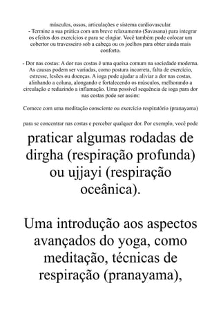 músculos, ossos, articulações e sistema cardiovascular.
- Termine a sua prática com um breve relaxamento (Savasana) para integrar
os efeitos dos exercícios e para se elogiar. Você também pode colocar um
cobertor ou travesseiro sob a cabeça ou os joelhos para obter ainda mais
conforto.
- Dor nas costas: A dor nas costas é uma queixa comum na sociedade moderna.
As causas podem ser variadas, como postura incorreta, falta de exercício,
estresse, lesões ou doenças. A ioga pode ajudar a aliviar a dor nas costas,
alinhando a coluna, alongando e fortalecendo os músculos, melhorando a
circulação e reduzindo a inflamação. Uma possível sequência de ioga para dor
nas costas pode ser assim:
Comece com uma meditação consciente ou exercício respiratório (pranayama)
para se concentrar nas costas e perceber qualquer dor. Por exemplo, você pode
praticar algumas rodadas de
dirgha (respiração profunda)
ou ujjayi (respiração
oceânica).
Uma introdução aos aspectos
avançados do yoga, como
meditação, técnicas de
respiração (pranayama),
 