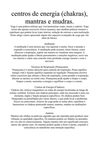 centros de energia (chakras),
mantras e mudras.
Yoga é uma prática milenar que visa harmonizar corpo, mente e espírito. Yoga
inclui não apenas exercícios físicos (asanas), mas também práticas mentais e
espirituais que podem levar à paz interior, redução do estresse e auto-realização.
Neste artigo vamos apresentar alguns dos aspectos avançados do yoga que vão
além do básico.
meditação
A meditação é uma técnica que visa aquietar a mente, focar a atenção e
expandir a consciência. A meditação pode assumir várias formas, como
observar a respiração, repetir um mantra ou visualizar uma imagem. A
meditação pode ajudar a liberar pensamentos e emoções negativas, ouvir sua
voz interior e sentir uma conexão mais profunda consigo mesmo e com o
universo.
Técnicas de Respiração (Pranayama)
Pranayama é o termo sânscrito para controle da respiração. Prana significa
energia vital e Ayama significa expansão ou regulação. Pranayama envolve
vários exercícios que afetam o fluxo da respiração, como prender a respiração,
alternar as narinas ou emitir sons. Pranayama pode ajudar a limpar o corpo,
limpar a mente, aumentar a energia e equilibrar o corpo e a mente.
Centros de Energia (Chakras)
Chakras são vórtices imaginários ou rodas de energia localizadas ao longo da
coluna vertebral. Existem sete chakras principais, cada um associado a uma cor,
elemento, órgão e função psíquica específicos. Os chakras podem ficar
bloqueados ou perturbados por vários fatores, o que pode levar a problemas
físicos ou emocionais. Através do yoga pode-se tentar abrir, equilibrar e
harmonizar os chakras praticando asanas, mantras, mudras ou meditações
específicas.
mantras
Mantras são sílabas ou palavras sagradas que são repetidas para produzir uma
vibração ou qualidade específica. Os mantras podem ser falados ou pensados
em voz alta ou silenciosamente. Alguns mantras têm um significado concreto,
outros são apenas sons. Os mantras podem ajudar a focar a mente, expandir a
consciência ou manifestar uma intenção específica.
 