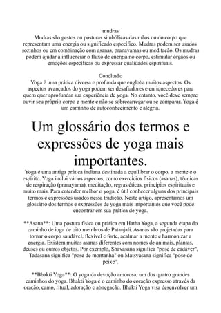 mudras
Mudras são gestos ou posturas simbólicas das mãos ou do corpo que
representam uma energia ou significado específico. Mudras podem ser usados
sozinhos ou em combinação com asanas, pranayamas ou meditação. Os mudras
podem ajudar a influenciar o fluxo de energia no corpo, estimular órgãos ou
emoções específicas ou expressar qualidades espirituais.
Conclusão
Yoga é uma prática diversa e profunda que engloba muitos aspectos. Os
aspectos avançados do yoga podem ser desafiadores e enriquecedores para
quem quer aprofundar sua experiência de yoga. No entanto, você deve sempre
ouvir seu próprio corpo e mente e não se sobrecarregar ou se comparar. Yoga é
um caminho de autoconhecimento e alegria.
Um glossário dos termos e
expressões de yoga mais
importantes.
Yoga é uma antiga prática indiana destinada a equilibrar o corpo, a mente e o
espírito. Yoga inclui vários aspectos, como exercícios físicos (asanas), técnicas
de respiração (pranayama), meditação, regras éticas, princípios espirituais e
muito mais. Para entender melhor o yoga, é útil conhecer alguns dos principais
termos e expressões usados nessa tradição. Neste artigo, apresentamos um
glossário dos termos e expressões de yoga mais importantes que você pode
encontrar em sua prática de yoga.
**Asana**: Uma postura física ou prática em Hatha Yoga, a segunda etapa do
caminho de ioga de oito membros de Patanjali. Asanas são projetadas para
tornar o corpo saudável, flexível e forte, acalmar a mente e harmonizar a
energia. Existem muitos asanas diferentes com nomes de animais, plantas,
deuses ou outros objetos. Por exemplo, Shavasana significa "pose de cadáver",
Tadasana significa "pose de montanha" ou Matsyasana significa "pose de
peixe".
**Bhakti Yoga**: O yoga da devoção amorosa, um dos quatro grandes
caminhos do yoga. Bhakti Yoga é o caminho do coração expresso através da
oração, canto, ritual, adoração e abnegação. Bhakti Yoga visa desenvolver um
 