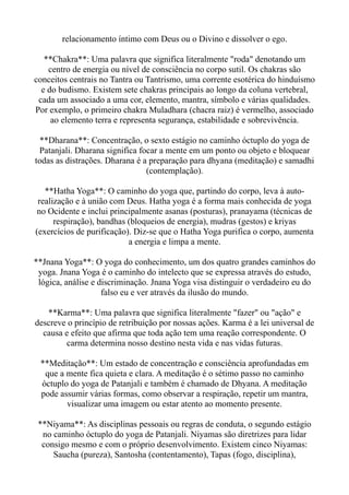 relacionamento íntimo com Deus ou o Divino e dissolver o ego.
**Chakra**: Uma palavra que significa literalmente "roda" denotando um
centro de energia ou nível de consciência no corpo sutil. Os chakras são
conceitos centrais no Tantra ou Tantrismo, uma corrente esotérica do hinduísmo
e do budismo. Existem sete chakras principais ao longo da coluna vertebral,
cada um associado a uma cor, elemento, mantra, símbolo e várias qualidades.
Por exemplo, o primeiro chakra Muladhara (chacra raiz) é vermelho, associado
ao elemento terra e representa segurança, estabilidade e sobrevivência.
**Dharana**: Concentração, o sexto estágio no caminho óctuplo do yoga de
Patanjali. Dharana significa focar a mente em um ponto ou objeto e bloquear
todas as distrações. Dharana é a preparação para dhyana (meditação) e samadhi
(contemplação).
**Hatha Yoga**: O caminho do yoga que, partindo do corpo, leva à auto-
realização e à união com Deus. Hatha yoga é a forma mais conhecida de yoga
no Ocidente e inclui principalmente asanas (posturas), pranayama (técnicas de
respiração), bandhas (bloqueios de energia), mudras (gestos) e kriyas
(exercícios de purificação). Diz-se que o Hatha Yoga purifica o corpo, aumenta
a energia e limpa a mente.
**Jnana Yoga**: O yoga do conhecimento, um dos quatro grandes caminhos do
yoga. Jnana Yoga é o caminho do intelecto que se expressa através do estudo,
lógica, análise e discriminação. Jnana Yoga visa distinguir o verdadeiro eu do
falso eu e ver através da ilusão do mundo.
**Karma**: Uma palavra que significa literalmente "fazer" ou "ação" e
descreve o princípio de retribuição por nossas ações. Karma é a lei universal de
causa e efeito que afirma que toda ação tem uma reação correspondente. O
carma determina nosso destino nesta vida e nas vidas futuras.
**Meditação**: Um estado de concentração e consciência aprofundadas em
que a mente fica quieta e clara. A meditação é o sétimo passo no caminho
óctuplo do yoga de Patanjali e também é chamado de Dhyana. A meditação
pode assumir várias formas, como observar a respiração, repetir um mantra,
visualizar uma imagem ou estar atento ao momento presente.
**Niyama**: As disciplinas pessoais ou regras de conduta, o segundo estágio
no caminho óctuplo do yoga de Patanjali. Niyamas são diretrizes para lidar
consigo mesmo e com o próprio desenvolvimento. Existem cinco Niyamas:
Saucha (pureza), Santosha (contentamento), Tapas (fogo, disciplina),
 