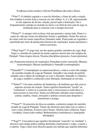 Svadhyaya (auto-estudo) e Ishvara Pranidhana (devoção a Deus).
**Om**: O símbolo sagrado e o som do Absoluto, a fonte de toda a criação.
Om também é escrito Aum e consiste em três sílabas: A, U e M, representando
os três aspectos do divino: criação, preservação e destruição. Om é
frequentemente cantado ou recitado no início e no final de uma aula de ioga ou
meditação para se conectar com a energia universal.
**Prana**: A energia vital ou força vital que permeia e anima tudo. Prana é o
sopro da vida que existe em diferentes formas e qualidades. Prana flui através
do corpo sutil em canais específicos chamados nadis. Prana pode ser regulado e
aumentado por meio de pranayama (técnicas de respiração), asanas (posturas) e
outros exercícios.
**Raja Yoga**: O yoga real, um dos quatro grandes caminhos do yoga. Raja
Yoga é o caminho do controle da mente expresso através dos oito estágios de
Patanjali: Yama (regras éticas), Niyama (disciplinas pessoais), Asana (posturas).
en), Pranayama (técnicas de respiração), Pratyahara (retiro sensorial), Dharana
(concentração), Dhyana (meditação) e Samadhi (contemplação).
**Samadhi**: Contemplação ou superconsciência, o oitavo e mais alto estágio
do caminho óctuplo do yoga de Patanjali. Samadhi é um estado de perfeita
unidade com o objeto de meditação ou com o Absoluto. Samadhi é o objetivo
do yoga e também é conhecido como liberação, iluminação ou nirvana.
**Tantra**: Um ramo esotérico do hinduísmo e do budismo que lida com os
aspectos secretos da criação. Tantra significa literalmente "tecido" ou
"continuum" e refere-se à conexão entre o microcosmo (o indivíduo) e o
macrocosmo (o universo). Tantra usa diferentes métodos como mantras,
yantras, mudras, rituais, iniciações e práticas sexuais para despertar e
transformar a energia.
**Yama**: Os preceitos de ética ou conduta, o primeiro estágio do caminho
óctuplo de yoga de Patanjali. Yamas são diretrizes para lidar com os outros e
com o meio ambiente. Existem cinco Yamas: Ahimsa (não violência), Satya
(verdade), Asteya (não roubar), Brahmacharya (continência) e Aparigraha
(desapego).
**Yoga**: Uma palavra que significa literalmente "conexão" ou "unidade" e
descreve uma antiga prática indiana destinada a harmonizar o corpo, a mente e
o espírito. Yoga é tanto uma filosofia quanto um método que engloba diferentes
 