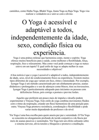 caminhos, como Hatha Yoga, Bhakti Yoga, Jnana Yoga ou Raja Yoga. Yoga visa
realizar o verdadeiro eu e unir-se com o divino.
O Yoga é acessível e
adaptável a todos,
independentemente da idade,
sexo, condição física ou
experiência.
Yoga é uma prática milenar que harmoniza corpo, mente e espírito. Yoga
oferece muitos benefícios para a saúde, como melhorar a flexibilidade, força,
respiração, foco e relaxamento. Mas como você pode começar a ioga se nunca
esteve em um tapete? E qual estilo de ioga se adapta melhor às suas
necessidades e objetivos?
A boa notícia é que o yoga é acessível e adaptável a todos, independentemente
da idade, sexo, nível de condicionamento físico ou experiência. Existem muitos
tipos diferentes de yoga que variam em foco, ritmo e intensidade. Por exemplo,
Iyengar Yoga é um método caracterizado por um alinhamento preciso, asanas
dinâmicos e prolongados e o uso de adereços como blocos, tiras ou travesseiros.
Iyengar Yoga é particularmente adequado para iniciantes ou pessoas com
deficiências físicas, pois corrige a postura e previne lesões.
Aqueles que preferem um pouco mais de impulso e desafio podem
experimentar o Vinyasa Yoga. Este estilo de yoga combina movimentos fluidos
com o ritmo da respiração, criando um fluxo harmonioso de uma posição para
outra. Vinyasa Yoga promove resistência, coordenação e flexibilidade e pode
variar muito dependendo do professor e do nível.
Yin Yoga é uma boa escolha para quem anseia por paz e serenidade. O Yin Yoga
se concentra no alongamento profundo do tecido conjuntivo e da fáscia por
meio de asanas passivos e sustentados. Yin Yoga tem um efeito calmante sobre
o sistema nervoso, alivia tensões e bloqueios e promove a meditação.
 