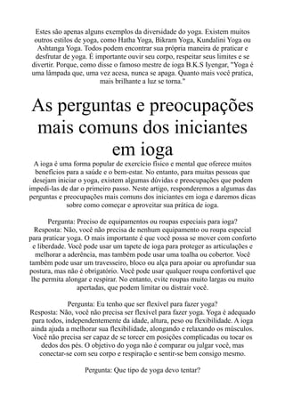 Estes são apenas alguns exemplos da diversidade do yoga. Existem muitos
outros estilos de yoga, como Hatha Yoga, Bikram Yoga, Kundalini Yoga ou
Ashtanga Yoga. Todos podem encontrar sua própria maneira de praticar e
desfrutar de yoga. É importante ouvir seu corpo, respeitar seus limites e se
divertir. Porque, como disse o famoso mestre de ioga B.K.S Iyengar, "Yoga é
uma lâmpada que, uma vez acesa, nunca se apaga. Quanto mais você pratica,
mais brilhante a luz se torna."
As perguntas e preocupações
mais comuns dos iniciantes
em ioga
A ioga é uma forma popular de exercício físico e mental que oferece muitos
benefícios para a saúde e o bem-estar. No entanto, para muitas pessoas que
desejam iniciar o yoga, existem algumas dúvidas e preocupações que podem
impedi-las de dar o primeiro passo. Neste artigo, responderemos a algumas das
perguntas e preocupações mais comuns dos iniciantes em ioga e daremos dicas
sobre como começar e aproveitar sua prática de ioga.
Pergunta: Preciso de equipamentos ou roupas especiais para ioga?
Resposta: Não, você não precisa de nenhum equipamento ou roupa especial
para praticar yoga. O mais importante é que você possa se mover com conforto
e liberdade. Você pode usar um tapete de ioga para proteger as articulações e
melhorar a aderência, mas também pode usar uma toalha ou cobertor. Você
também pode usar um travesseiro, bloco ou alça para apoiar ou aprofundar sua
postura, mas não é obrigatório. Você pode usar qualquer roupa confortável que
lhe permita alongar e respirar. No entanto, evite roupas muito largas ou muito
apertadas, que podem limitar ou distrair você.
Pergunta: Eu tenho que ser flexível para fazer yoga?
Resposta: Não, você não precisa ser flexível para fazer yoga. Yoga é adequado
para todos, independentemente da idade, altura, peso ou flexibilidade. A ioga
ainda ajuda a melhorar sua flexibilidade, alongando e relaxando os músculos.
Você não precisa ser capaz de se torcer em posições complicadas ou tocar os
dedos dos pés. O objetivo do yoga não é comparar ou julgar você, mas
conectar-se com seu corpo e respiração e sentir-se bem consigo mesmo.
Pergunta: Que tipo de yoga devo tentar?
 
