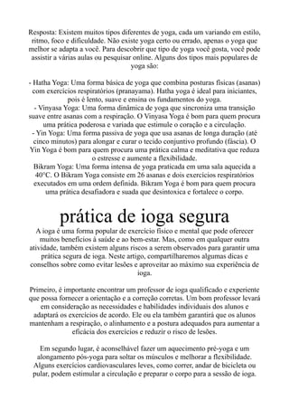 Resposta: Existem muitos tipos diferentes de yoga, cada um variando em estilo,
ritmo, foco e dificuldade. Não existe yoga certo ou errado, apenas o yoga que
melhor se adapta a você. Para descobrir que tipo de yoga você gosta, você pode
assistir a várias aulas ou pesquisar online. Alguns dos tipos mais populares de
yoga são:
- Hatha Yoga: Uma forma básica de yoga que combina posturas físicas (asanas)
com exercícios respiratórios (pranayama). Hatha yoga é ideal para iniciantes,
pois é lento, suave e ensina os fundamentos do yoga.
- Vinyasa Yoga: Uma forma dinâmica de yoga que sincroniza uma transição
suave entre asanas com a respiração. O Vinyasa Yoga é bom para quem procura
uma prática poderosa e variada que estimule o coração e a circulação.
- Yin Yoga: Uma forma passiva de yoga que usa asanas de longa duração (até
cinco minutos) para alongar e curar o tecido conjuntivo profundo (fáscia). O
Yin Yoga é bom para quem procura uma prática calma e meditativa que reduza
o estresse e aumente a flexibilidade.
Bikram Yoga: Uma forma intensa de yoga praticada em uma sala aquecida a
40°C. O Bikram Yoga consiste em 26 asanas e dois exercícios respiratórios
executados em uma ordem definida. Bikram Yoga é bom para quem procura
uma prática desafiadora e suada que desintoxica e fortalece o corpo.
prática de ioga segura
A ioga é uma forma popular de exercício físico e mental que pode oferecer
muitos benefícios à saúde e ao bem-estar. Mas, como em qualquer outra
atividade, também existem alguns riscos a serem observados para garantir uma
prática segura de ioga. Neste artigo, compartilharemos algumas dicas e
conselhos sobre como evitar lesões e aproveitar ao máximo sua experiência de
ioga.
Primeiro, é importante encontrar um professor de ioga qualificado e experiente
que possa fornecer a orientação e a correção corretas. Um bom professor levará
em consideração as necessidades e habilidades individuais dos alunos e
adaptará os exercícios de acordo. Ele ou ela também garantirá que os alunos
mantenham a respiração, o alinhamento e a postura adequados para aumentar a
eficácia dos exercícios e reduzir o risco de lesões.
Em segundo lugar, é aconselhável fazer um aquecimento pré-yoga e um
alongamento pós-yoga para soltar os músculos e melhorar a flexibilidade.
Alguns exercícios cardiovasculares leves, como correr, andar de bicicleta ou
pular, podem estimular a circulação e preparar o corpo para a sessão de ioga.
 