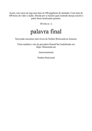Assim, este curso de ioga tem mais de 500 gigabytes de tamanho. Com mais de
100 horas de vídeo e áudio. Decida por si mesmo qual conteúdo deseja assistir a
partir desta atualização gratuita.
Divirta-se ;-)
palavra final
Você pode encontrar mais livros de Norbert Reinwand na Amazon.
Visite também o site da gravadora HasenChat Audiobooks em
https://Hasenchat.net
Atenciosamente
Norbert Reinwand
 
