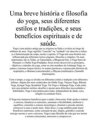 Uma breve história e filosofia
do yoga, seus diferentes
estilos e tradições, e seus
benefícios espirituais e de
saúde.
Yoga é uma prática antiga que se originou na Índia e evoluiu ao longo de
milhares de anos. Yoga significa "conexão" ou "unidade" em sânscrito e refere-
se à harmonização do corpo, mente e espírito. O Yoga tem uma história rica
influenciada por diferentes textos originais, filosofias e religiões. Os mais
importantes são os Vedas, os Upanishads, o Bhagavad Gita, o Yoga Sutra de
Patanjali e o Hatha Yoga Pradipika. Esses textos descrevem os princípios,
objetivos e métodos do yoga, como os oito membros do Ashtanga Yoga, os
yamas e niyamas (regras éticas), os asanas (posturas), o pranayama (técnicas de
respiração), o dharana (concentração), o Dhyana (meditação) e Samadhi
(iluminação).
Com o tempo, o yoga se dividiu em diferentes estilos e tradições com diferentes
ênfases. Alguns dos mais conhecidos são Hatha Yoga, Vinyasa Yoga, Bikram
Yoga, Iyengar Yoga, Kundalini Yoga, Yin Yoga e Ashtanga Yoga. Cada estilo
tem seus próprios méritos, desafios e ajustes para diferentes necessidades e
habilidades. Yoga é uma prática para todos, independente de idade, sexo,
religião ou condição física.
O Yoga traz inúmeros benefícios para a saúde e bem-estar. Pode ajudar a reduzir
o estresse, fortalecer os músculos, aumentar a flexibilidade, melhorar o
equilíbrio, estimular o sistema imunológico, diminuir a pressão arterial,
promover o sono e muito mais. Além disso, o yoga também pode trazer
benefícios espirituais, como sensação de paz, alegria, gratidão e conexão
consigo mesmo e com o universo. Yoga é uma filosofia de vida que nos ensina
a sermos conscientes, amorosos e compassivos.
 