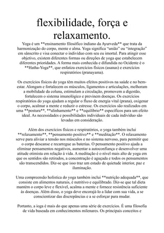 flexibilidade, força e
relaxamento.
Yoga é um **ensinamento filosófico indiano da Ayurveda** que trata da
harmonização do corpo, mente e alma. Yoga significa “união” ou “integração”
em sânscrito e visa conectar o indivíduo com seu eu imortal. Para atingir esse
objetivo, existem diferentes formas ou direções de yoga que estabelecem
diferentes prioridades. A forma mais conhecida e difundida no Ocidente é o
**Hatha-Yoga**, que enfatiza exercícios físicos (asanas) e exercícios
respiratórios (pranayama).
Os exercícios físicos do yoga têm muitos efeitos positivos na saúde e no bem-
estar. Alongam e fortalecem os músculos, ligamentos e articulações, melhoram
a mobilidade da coluna, estimulam a circulação, promovem a digestão,
fortalecem o sistema imunológico e previnem doenças. Os exercícios
respiratórios do yoga ajudam a regular o fluxo de energia vital (prana), oxigenar
o corpo, acalmar a mente e reduzir o estresse. Os exercícios são realizados em
uma **postura**, **alinhamento** e **equilíbrio** específicos para um efeito
ideal. As necessidades e possibilidades individuais de cada indivíduo são
levadas em consideração.
Além dos exercícios físicos e respiratórios, o yoga também inclui
**relaxamento**, **pensamento positivo** e **meditação**. O relaxamento
serve para aliviar a tensão nos músculos e no sistema nervoso, para permitir que
o corpo descanse e recarregue as baterias. O pensamento positivo ajuda a
eliminar pensamentos negativos, aumentar a autoconfiança e desenvolver uma
atitude otimista em relação à vida. A meditação é o nível mais alto de yoga em
que os sentidos são retirados, a concentração é aguçada e todos os pensamentos
são transcendidos. Diz-se que isso traz um estado de quietude interior, paz e
iluminação.
Uma compreensão holística do yoga também inclui **nutrição adequada**, que
consiste em alimentos naturais, é nutritivo e equilibrado. Diz-se que tal dieta
mantém o corpo leve e flexível, acalma a mente e fornece resistência suficiente
às doenças. Além disso, o yoga deve encorajá-lo a lidar com sua vida, a se
conscientizar das discrepâncias e a se esforçar para mudar.
Portanto, a ioga é mais do que apenas uma série de exercícios. É uma filosofia
de vida baseada em conhecimentos milenares. Os principais conceitos e
 