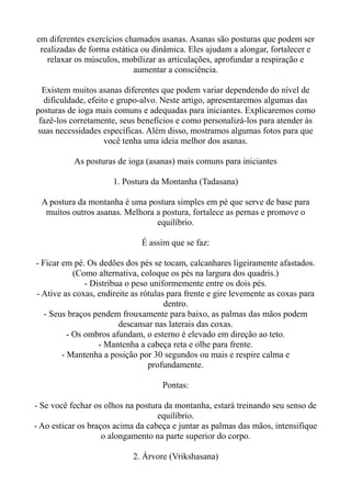 em diferentes exercícios chamados asanas. Asanas são posturas que podem ser
realizadas de forma estática ou dinâmica. Eles ajudam a alongar, fortalecer e
relaxar os músculos, mobilizar as articulações, aprofundar a respiração e
aumentar a consciência.
Existem muitos asanas diferentes que podem variar dependendo do nível de
dificuldade, efeito e grupo-alvo. Neste artigo, apresentaremos algumas das
posturas de ioga mais comuns e adequadas para iniciantes. Explicaremos como
fazê-los corretamente, seus benefícios e como personalizá-los para atender às
suas necessidades específicas. Além disso, mostramos algumas fotos para que
você tenha uma ideia melhor dos asanas.
As posturas de ioga (asanas) mais comuns para iniciantes
1. Postura da Montanha (Tadasana)
A postura da montanha é uma postura simples em pé que serve de base para
muitos outros asanas. Melhora a postura, fortalece as pernas e promove o
equilíbrio.
É assim que se faz:
- Ficar em pé. Os dedões dos pés se tocam, calcanhares ligeiramente afastados.
(Como alternativa, coloque os pés na largura dos quadris.)
- Distribua o peso uniformemente entre os dois pés.
- Ative as coxas, endireite as rótulas para frente e gire levemente as coxas para
dentro.
- Seus braços pendem frouxamente para baixo, as palmas das mãos podem
descansar nas laterais das coxas.
- Os ombros afundam, o esterno é elevado em direção ao teto.
- Mantenha a cabeça reta e olhe para frente.
- Mantenha a posição por 30 segundos ou mais e respire calma e
profundamente.
Pontas:
- Se você fechar os olhos na postura da montanha, estará treinando seu senso de
equilíbrio.
- Ao esticar os braços acima da cabeça e juntar as palmas das mãos, intensifique
o alongamento na parte superior do corpo.
2. Árvore (Vrikshasana)
 