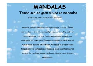 MANDALAS
Tamén son de gran axuda as mandalas
         Mandalas como instrumento educativo



  Mándala, palabra sánscrita cuxo significado é "círculo", É unha

 representación simbólica e arquetípica do universo. Represéntase

   cun conxunto de figuras e formas xeométricas concéntricas.

 O seu principal obxectivo é fomentar a concentración da enerxía

  nun só punto durante a meditación. Aínda que se utilizan dende

 tempos remotos en todas as civilizacións con diferentes manifes-

  tacións, foi no século pasado cando se utilizaron como debuxos

                          terapéuticos.
 