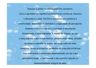 Debuxar e pintar mandalas posibilita concéntra-

ción e a aprendizaxe; equilibra os hemisferios cerebrais; favorece

     o descanso e o sono; facilita a comunicación e potencia a

creatividade; desenvolve os sentidos e a capacidade de percepción;

      fomenta a iniciativa persoal, e estimula a imaxinación

    favorecendo a libre expresión. A través do debuxo, da cor,

o neno expresa o seu mundo interior, pensamentos, ideas, estados

      de ánimo e relacións co mundo dun modo cada vez máis

 complexo, dende os primeiros garabatos ás creacións artísticas

    máis abstractas e elaboradas desenvolvendo con iso o seu

    psicomotricidade, e confirmando a súa estreita relación co

                desenvolvemento integral do neno.
 