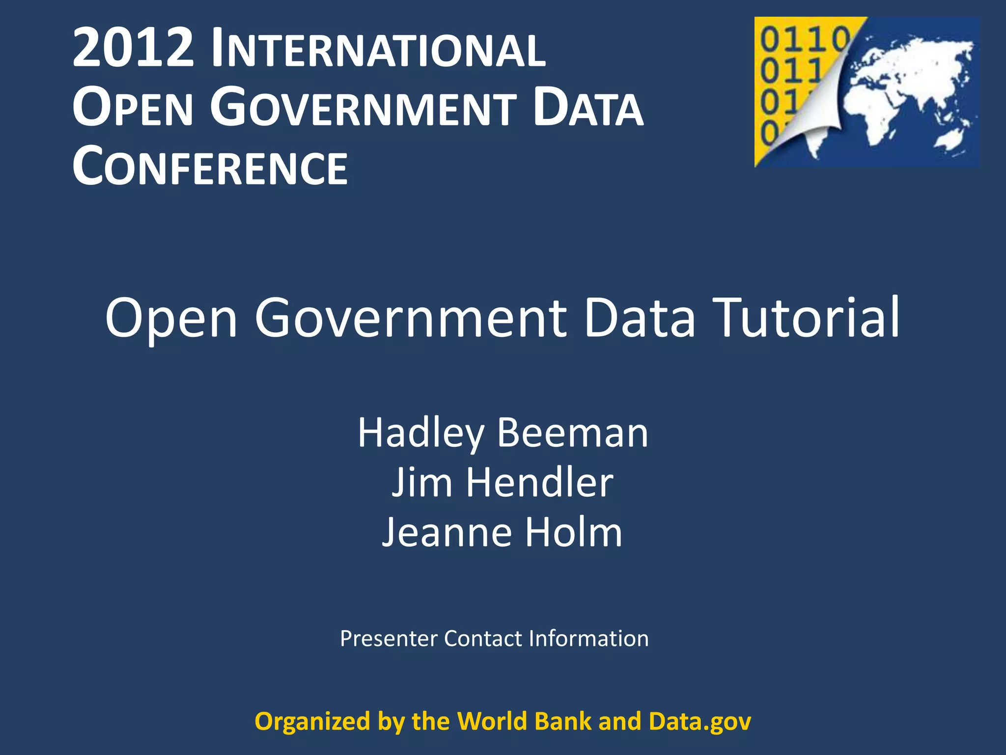 2012 INTERNATIONAL
OPEN GOVERNMENT DATA
CONFERENCE

 Open Government Data Tutorial
              Hadley Beeman
                Jim Hendler
               Jeanne Holm

            Presenter Contact Information


      Organized by the World Bank and Data.gov
 
