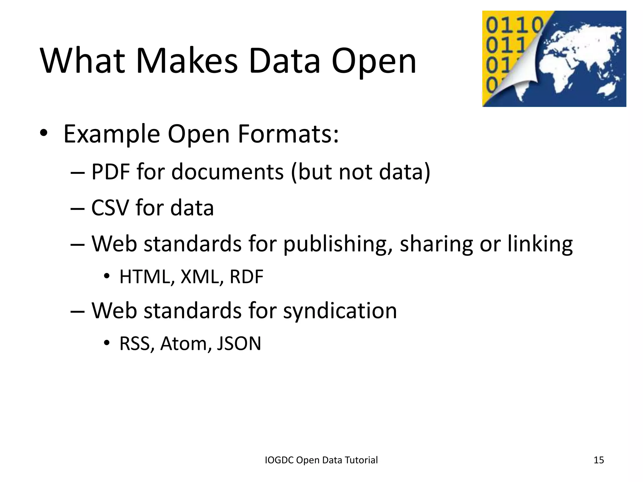 What Makes Data Open
• Example Open Formats:
    – PDF for documents (but not data)
    – CSV for data
    – Web standards for publishing, sharing or linking
         • HTML, XML, RDF
    – Web standards for syndication
         • RSS, Atom, JSON




              2012 INTERNATIONAL OPEN GOVERNMENT DATA CONFERENCE—OPEN GOV DATA TUTORIAL
9 July 2012                             IOGDC Open Data Tutorial                          15
 