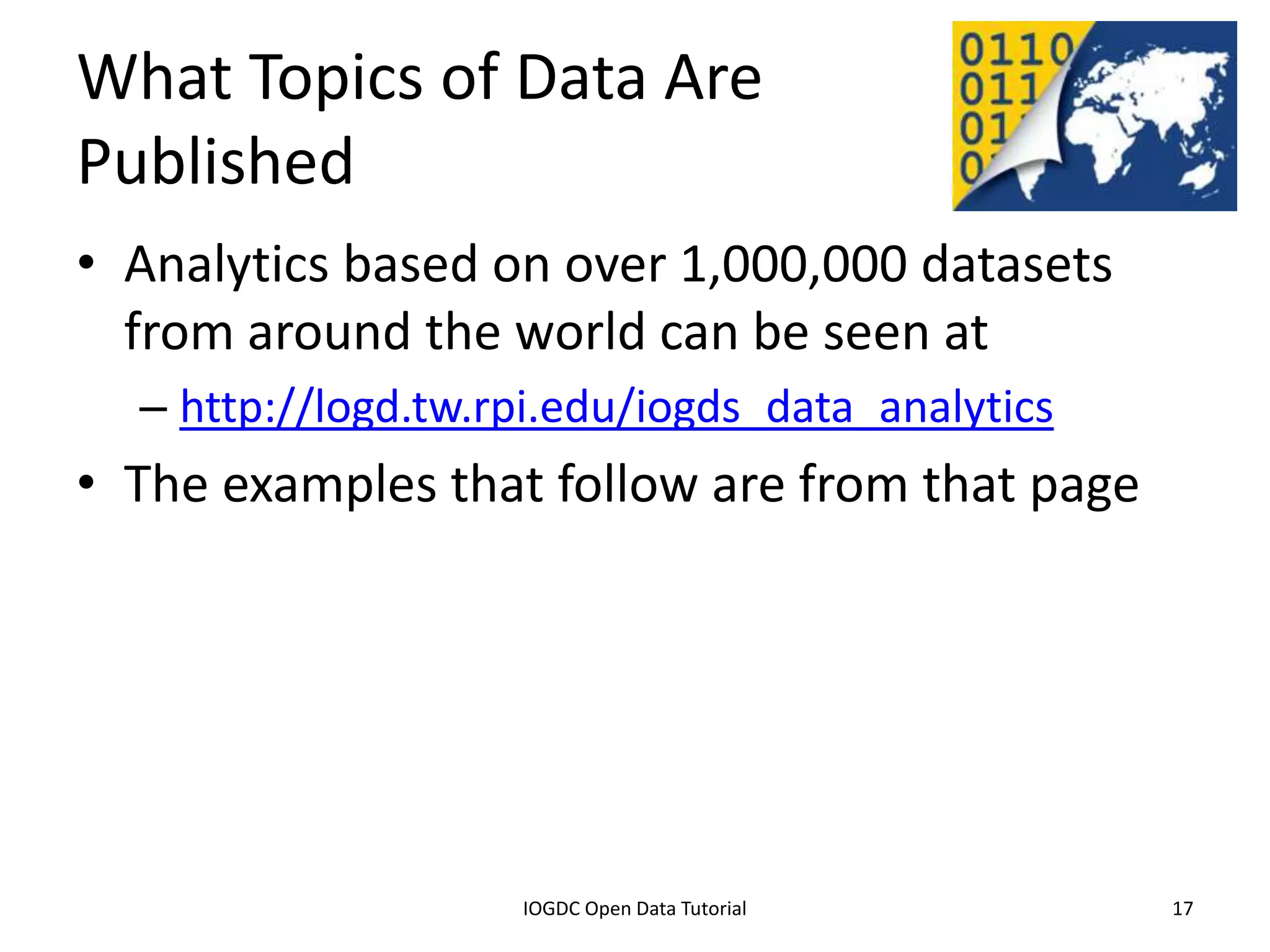 What Topics of Data Are
Published
• Analytics based on over 1,000,000 datasets
  from around the world can be seen at
    – http://logd.tw.rpi.edu/iogds_data_analytics
• The examples that follow are from that page




              2012 INTERNATIONAL OPEN GOVERNMENT DATA CONFERENCE—OPEN GOV DATA TUTORIAL
9 July 2012                             IOGDC Open Data Tutorial                          17
 