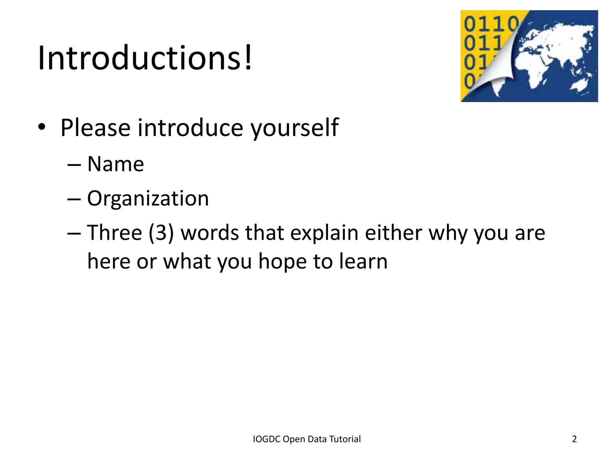 Introductions!
• Please introduce yourself
    – Name
    – Organization
    – Three (3) words that explain either why you are
      here or what you hope to learn




              2012 INTERNATIONAL OPEN GOVERNMENT DATA CONFERENCE—OPEN GOV DATA TUTORIAL
9 July 2012                             IOGDC Open Data Tutorial                          2
 