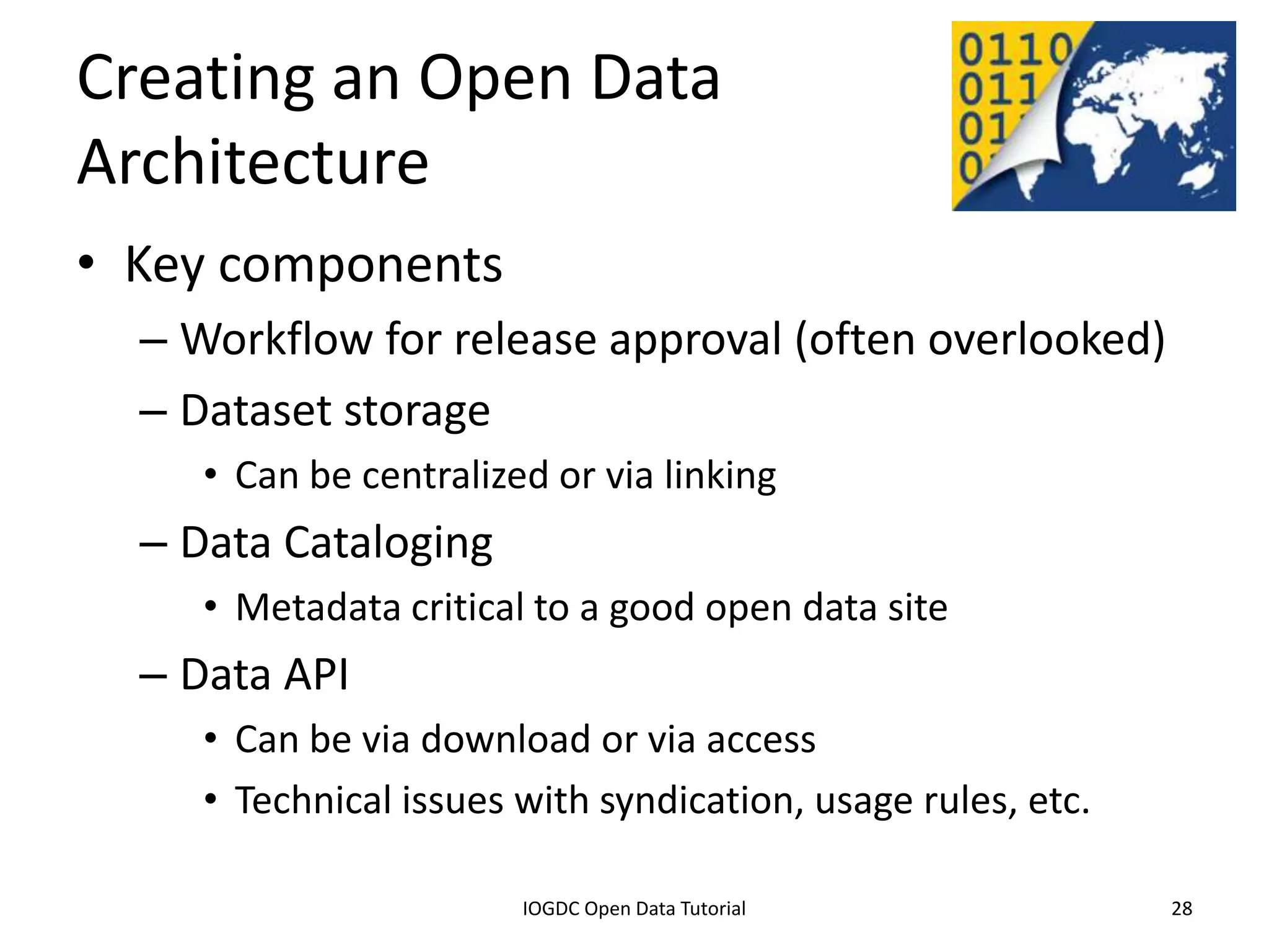Creating an Open Data
Architecture
• Key components
    – Workflow for release approval (often overlooked)
    – Dataset storage
         • Can be centralized or via linking
    – Data Cataloging
         • Metadata critical to a good open data site
    – Data API
         • Can be via download or via access
         • Technical issues with syndication, usage rules, etc.

              2012 INTERNATIONAL OPEN GOVERNMENT DATA CONFERENCE—OPEN GOV DATA TUTORIAL
9 July 2012                             IOGDC Open Data Tutorial                          28
 