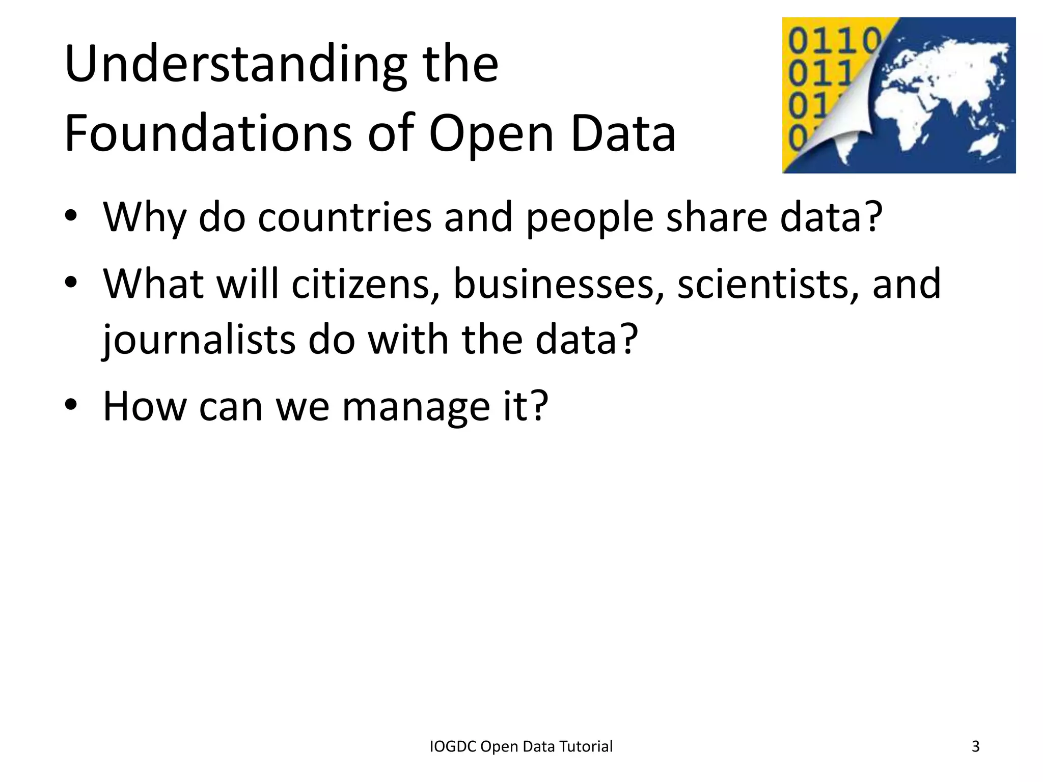 Understanding the
Foundations of Open Data
• Why do countries and people share data?
• What will citizens, businesses, scientists, and
  journalists do with the data?
• How can we manage it?




              2012 INTERNATIONAL OPEN GOVERNMENT DATA CONFERENCE—OPEN GOV DATA TUTORIAL
9 July 2012                             IOGDC Open Data Tutorial                          3
 