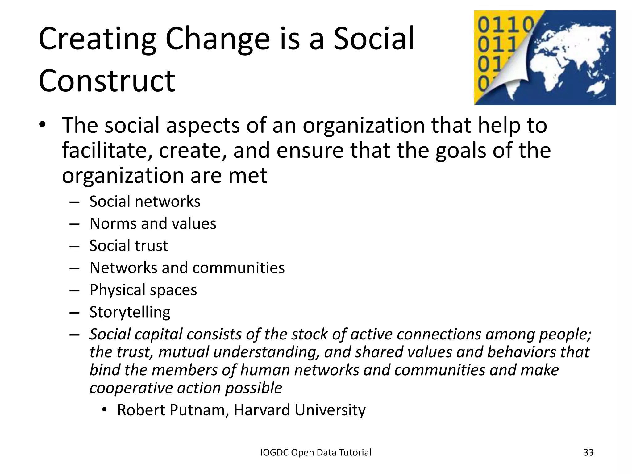 Creating Change is a Social
Construct
• The social aspects of an organization that help to
  facilitate, create, and ensure that the goals of the
  organization are met
    –   Social networks
    –   Norms and values
    –   Social trust
    –   Networks and communities
    –   Physical spaces
    –   Storytelling
    –   Social capital consists of the stock of active connections among people;
        the trust, mutual understanding, and shared values and behaviors that
        bind the members of human networks and communities and make
        cooperative action possible
          • Robert Putnam, Harvard University

              2012 INTERNATIONAL OPEN GOVERNMENT DATA CONFERENCE—OPEN GOV DATA TUTORIAL
9 July 2012                             IOGDC Open Data Tutorial                          33
 