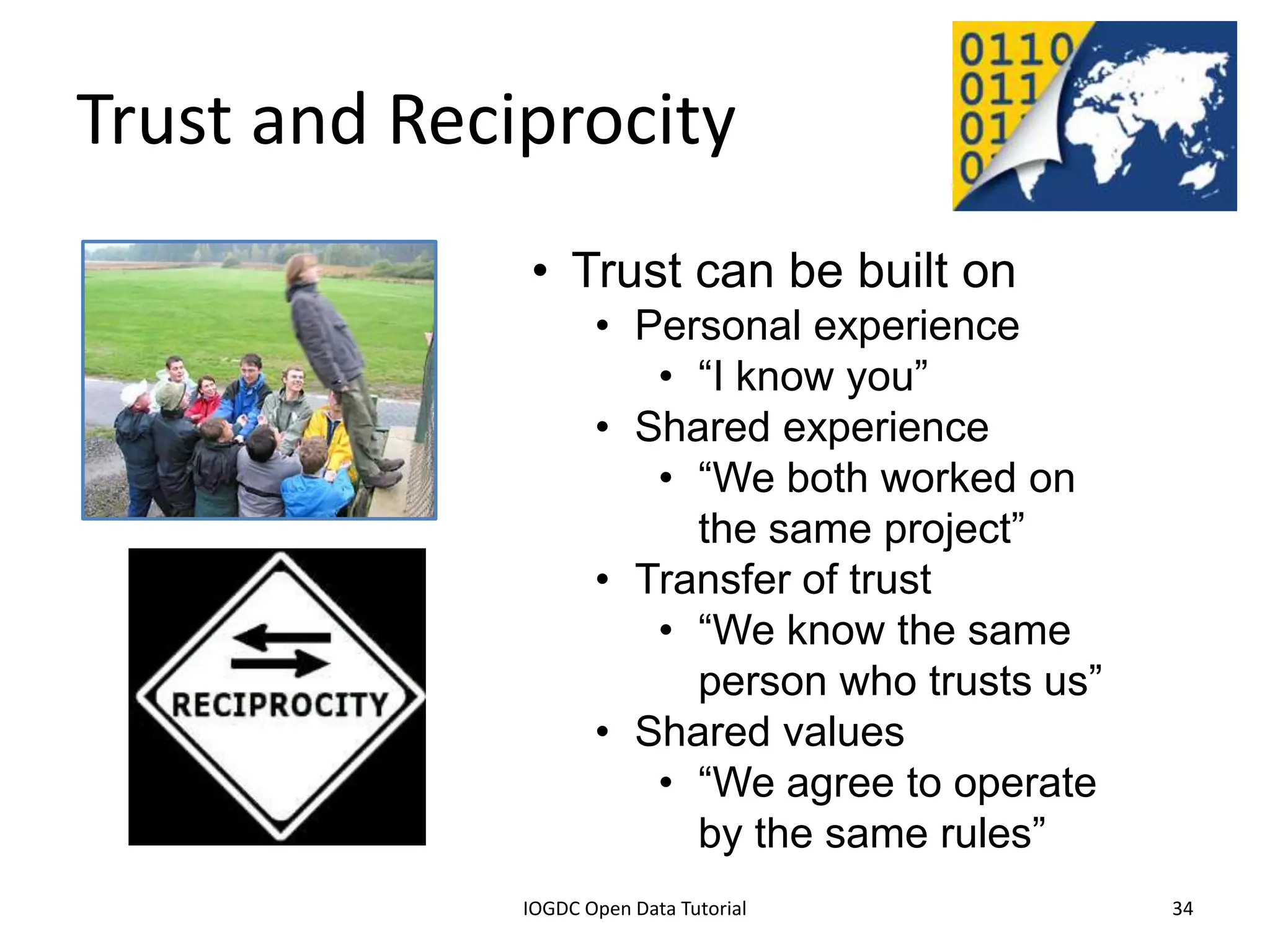 Trust and Reciprocity
                                       • Trust can be built on
                                              • Personal experience
                                                 • “I know you”
                                              • Shared experience
                                                 • “We both worked on
                                                   the same project”
                                              • Transfer of trust
                                                 • “We know the same
                                                   person who trusts us”
                                              • Shared values
                                                 • “We agree to operate
                                                   by the same rules”
              2012 INTERNATIONAL OPEN GOVERNMENT DATA CONFERENCE—OPEN GOV DATA TUTORIAL
9 July 2012                             IOGDC Open Data Tutorial                          34
 