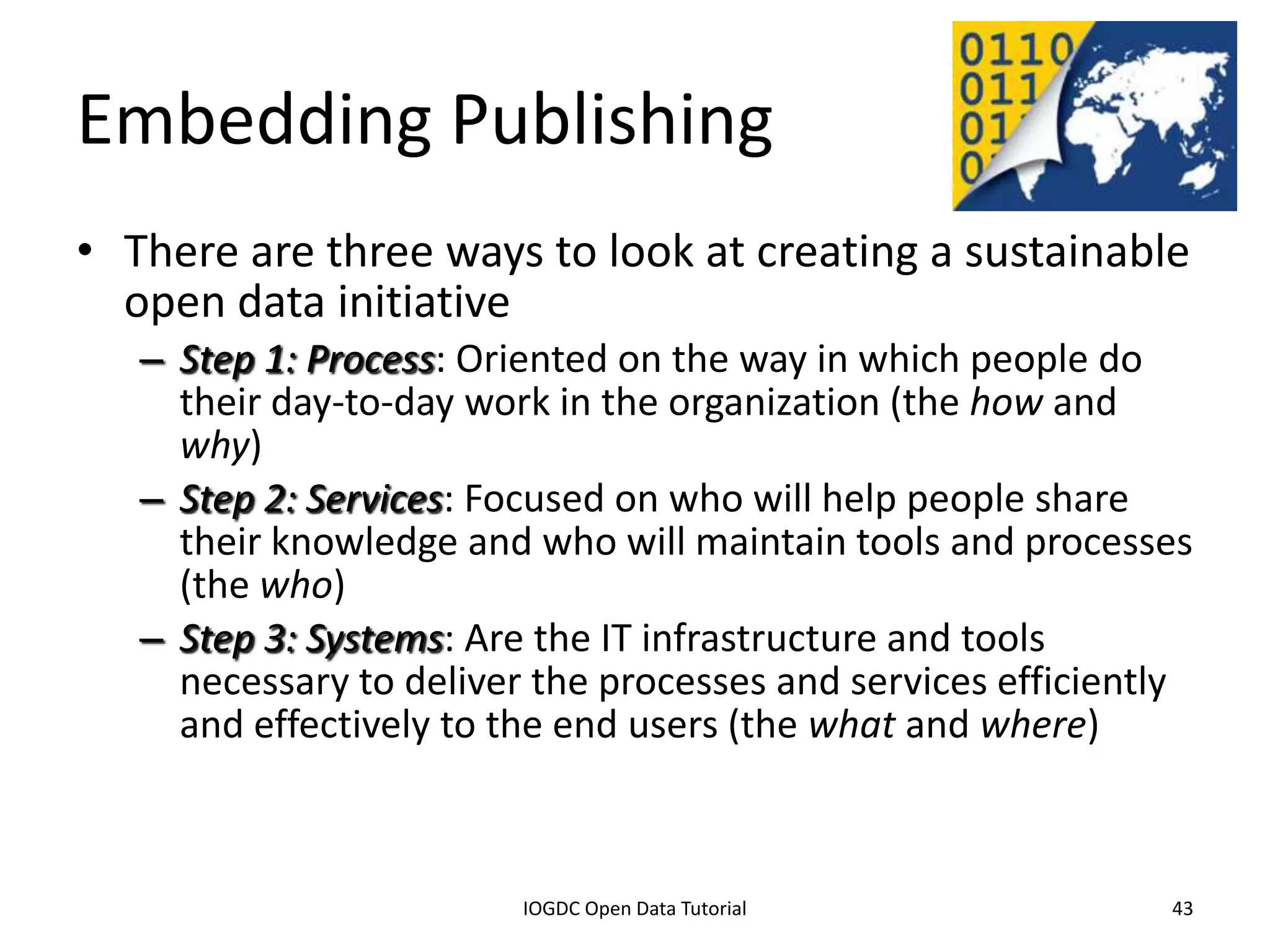 Embedding Publishing
• There are three ways to look at creating a sustainable
  open data initiative
    – Step 1: Process: Oriented on the way in which people do
      their day-to-day work in the organization (the how and
      why)
    – Step 2: Services: Focused on who will help people share
      their knowledge and who will maintain tools and processes
      (the who)
    – Step 3: Systems: Are the IT infrastructure and tools
      necessary to deliver the processes and services efficiently
      and effectively to the end users (the what and where)


              2012 INTERNATIONAL OPEN GOVERNMENT DATA CONFERENCE—OPEN GOV DATA TUTORIAL
9 July 2012                             IOGDC Open Data Tutorial                          43
 
