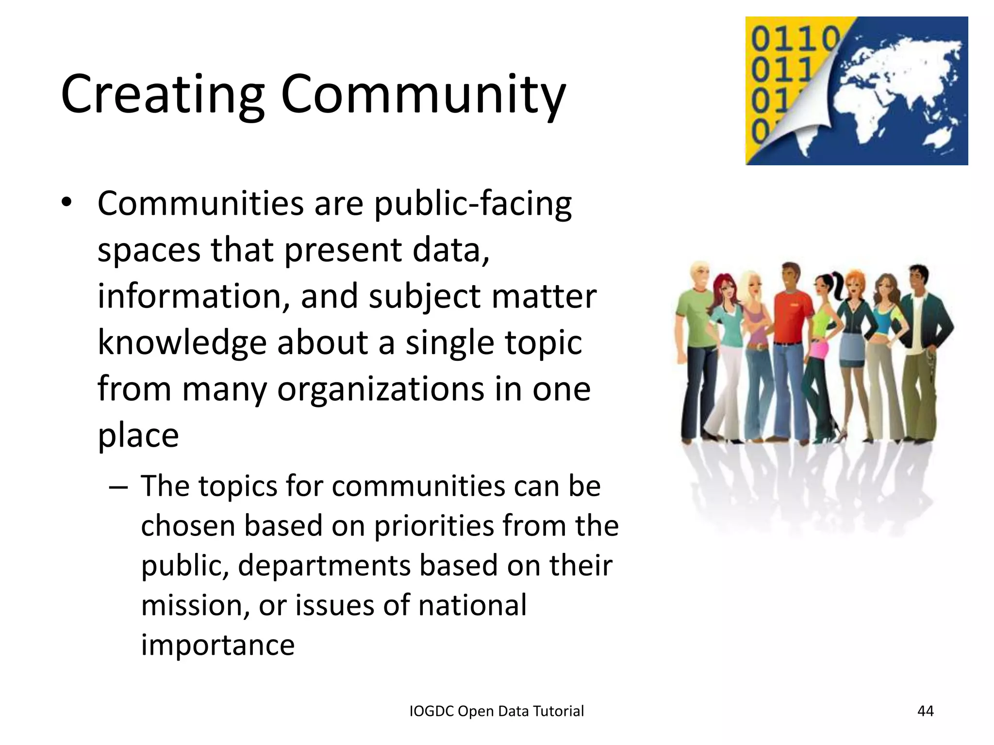 Creating Community
• Communities are public-facing
  spaces that present data,
  information, and subject matter
  knowledge about a single topic
  from many organizations in one
  place
    – The topics for communities can be
      chosen based on priorities from the
      public, departments based on their
      mission, or issues of national
      importance
              2012 INTERNATIONAL OPEN GOVERNMENT DATA CONFERENCE—OPEN GOV DATA TUTORIAL
9 July 2012                             IOGDC Open Data Tutorial                          44
 