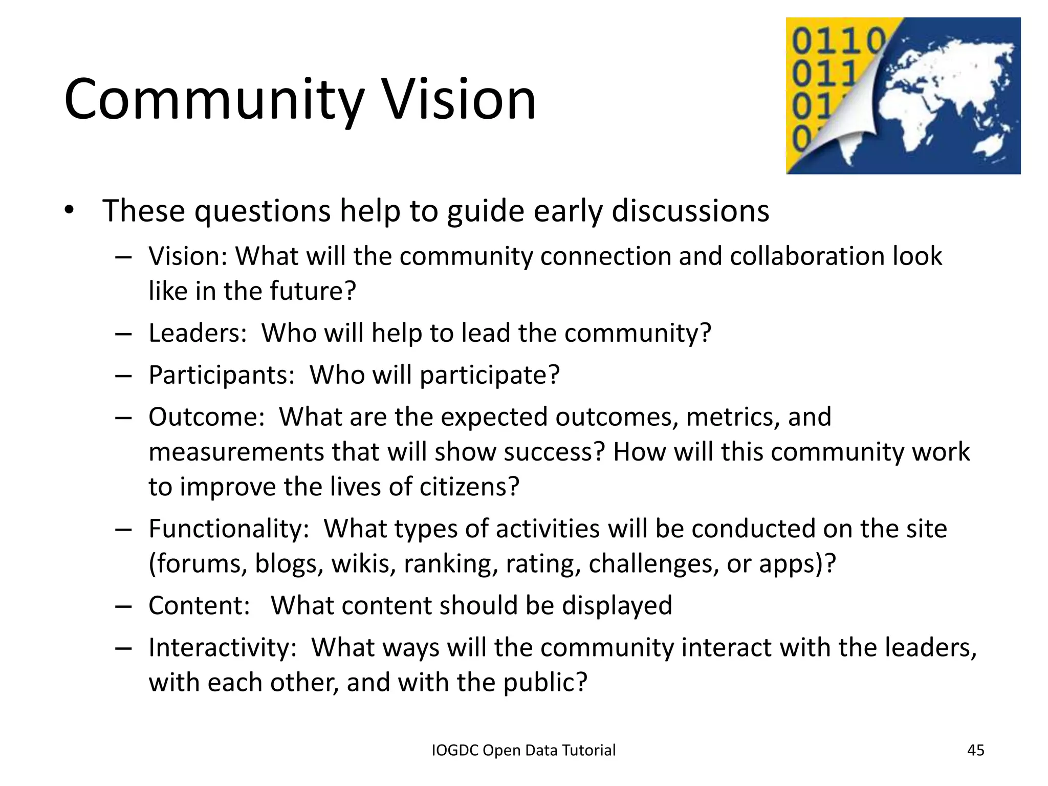 Community Vision
• These questions help to guide early discussions
    – Vision: What will the community connection and collaboration look
      like in the future?
    – Leaders: Who will help to lead the community?
    – Participants: Who will participate?
    – Outcome: What are the expected outcomes, metrics, and
      measurements that will show success? How will this community work
      to improve the lives of citizens?
    – Functionality: What types of activities will be conducted on the site
      (forums, blogs, wikis, ranking, rating, challenges, or apps)?
    – Content: What content should be displayed
    – Interactivity: What ways will the community interact with the leaders,
      with each other, and with the public?
              2012 INTERNATIONAL OPEN GOVERNMENT DATA CONFERENCE—OPEN GOV DATA TUTORIAL
9 July 2012                             IOGDC Open Data Tutorial                          45
 
