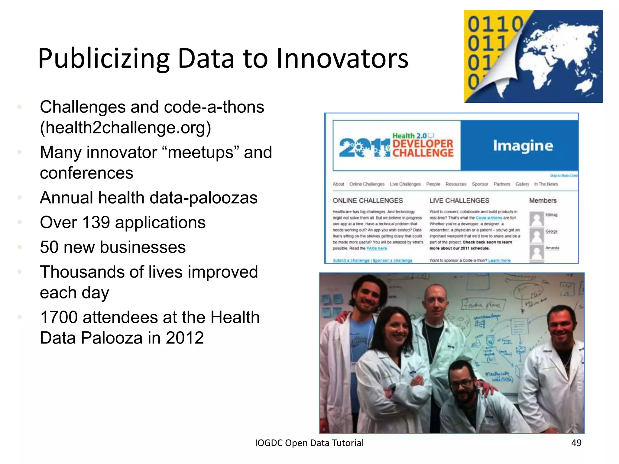 Publicizing Data to Innovators
• Challenges and code‐a-thons
  (health2challenge.org)
• Many innovator “meetups” and
  conferences
• Annual health data-paloozas
• Over 139 applications
• 50 new businesses
• Thousands of lives improved
  each day
• 1700 attendees at the Health
  Data Palooza in 2012




                2012 INTERNATIONAL OPEN GOVERNMENT DATA CONFERENCE—OPEN GOV DATA TUTORIAL
  9 July 2012                             IOGDC Open Data Tutorial                          49
 