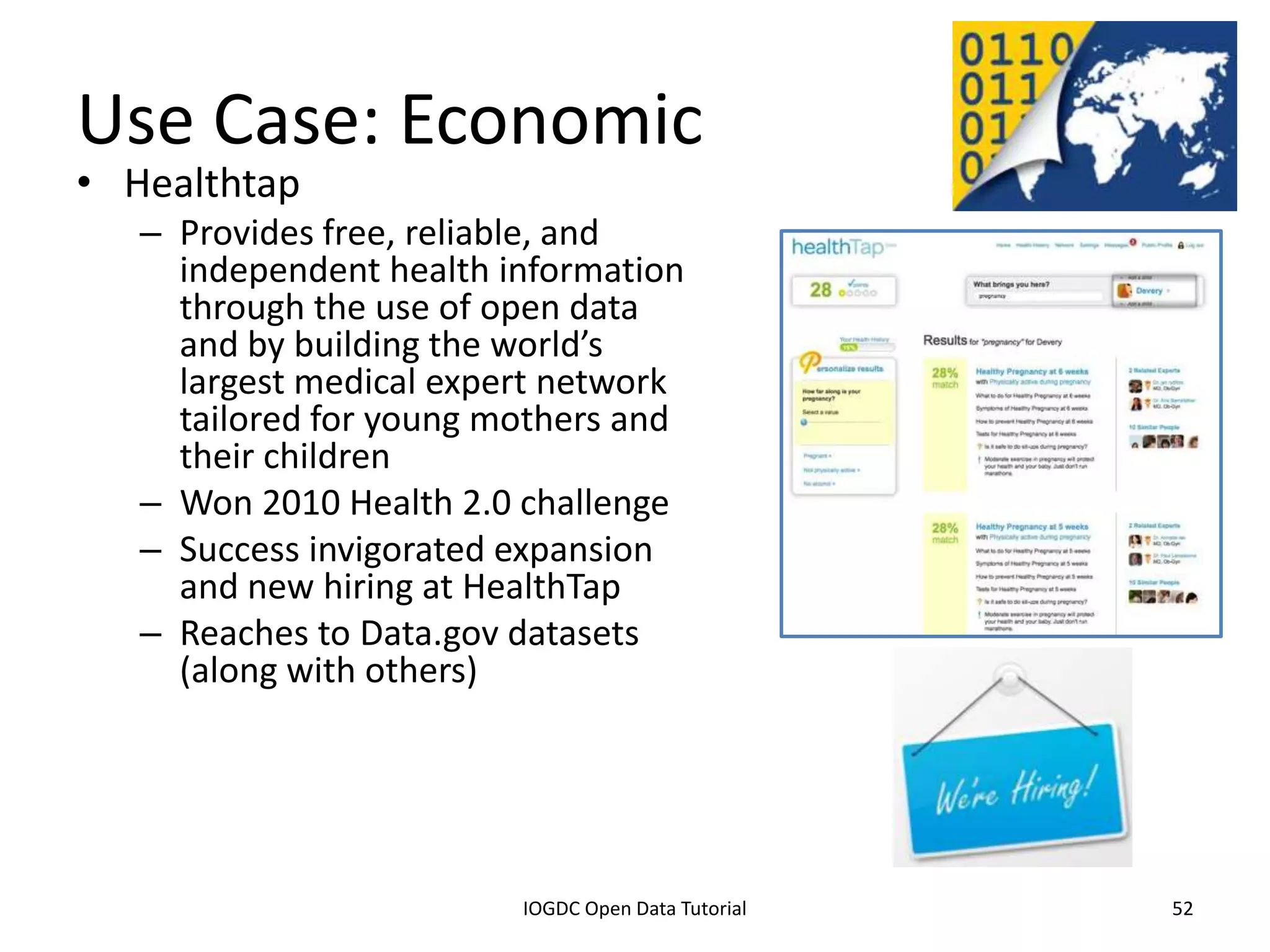 Use Case: Economic
• Healthtap
    – Provides free, reliable, and
      independent health information
      through the use of open data
      and by building the world’s
      largest medical expert network
      tailored for young mothers and
      their children
    – Won 2010 Health 2.0 challenge
    – Success invigorated expansion
      and new hiring at HealthTap
    – Reaches to Data.gov datasets
      (along with others)




              2012 INTERNATIONAL OPEN GOVERNMENT DATA CONFERENCE—OPEN GOV DATA TUTORIAL
9 July 2012                             IOGDC Open Data Tutorial                          52
 