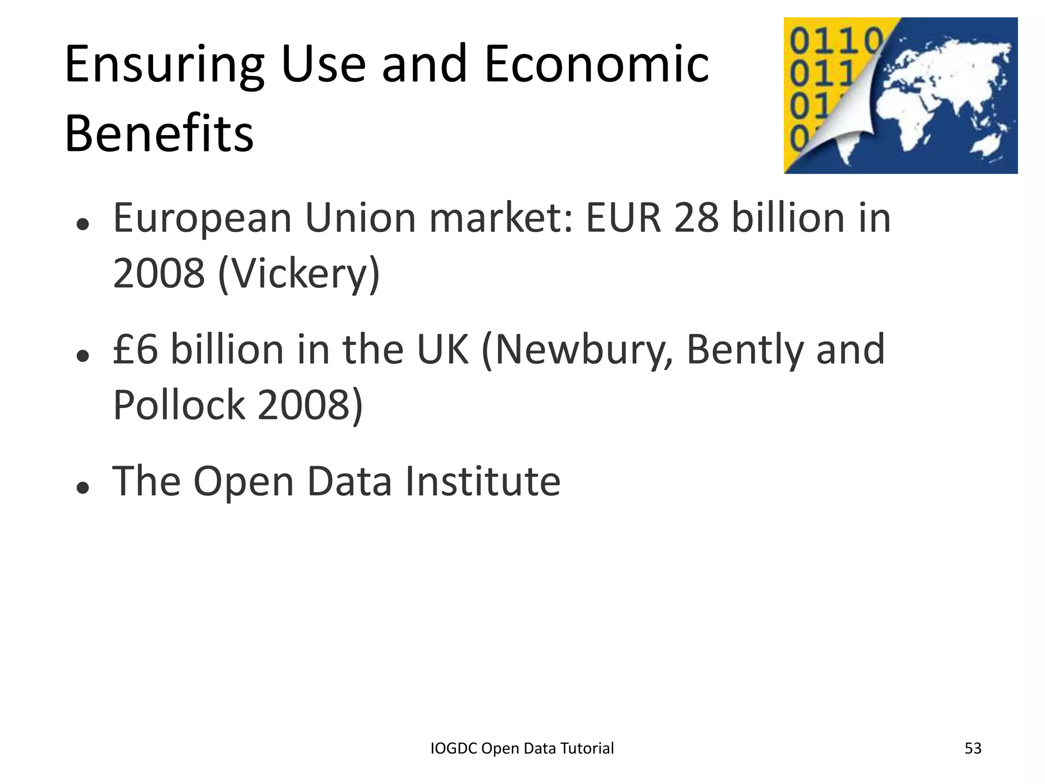 Ensuring Use and Economic
Benefits
    European Union market: EUR 28 billion in
     2008 (Vickery)
    £6 billion in the UK (Newbury, Bently and
     Pollock 2008)
    The Open Data Institute




              2012 INTERNATIONAL OPEN GOVERNMENT DATA CONFERENCE—OPEN GOV DATA TUTORIAL
9 July 2012                             IOGDC Open Data Tutorial                          53
 