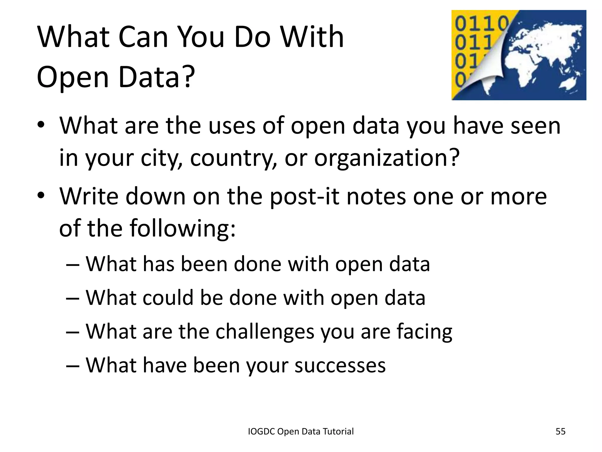 What Can You Do With
Open Data?
• What are the uses of open data you have seen
  in your city, country, or organization?
• Write down on the post-it notes one or more
  of the following:
    – What has been done with open data
    – What could be done with open data
    – What are the challenges you are facing
    – What have been your successes

              2012 INTERNATIONAL OPEN GOVERNMENT DATA CONFERENCE—OPEN GOV DATA TUTORIAL
9 July 2012                             IOGDC Open Data Tutorial                          55
 